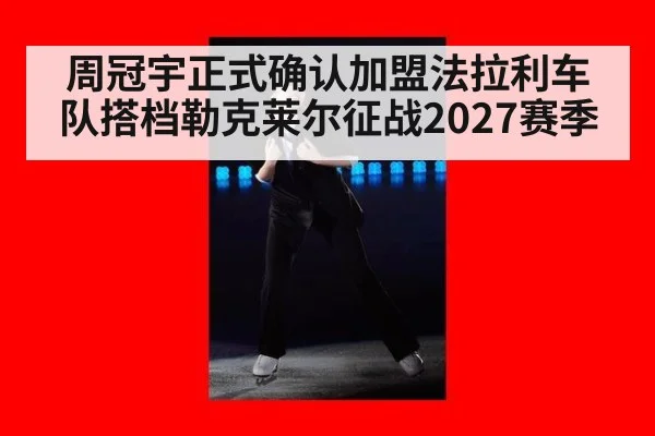 周冠宇正式确认加盟法拉利车队搭档勒克莱尔征战2027赛季