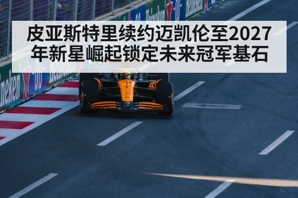 皮亚斯特里续约迈凯伦至2027年新星崛起锁定未来冠军基石